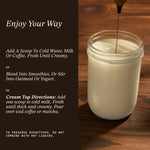 Enjoy Your Way usage guide on dark background. Three serving suggestions: Add a scoop to a cup of cold water, milk, or coffee. Froth until creamy; blend into a smoothie or stir into oatmeal or yogurt; add one scoop to cold milk. Forth until thick and creamy. Pour over iced coffee or matcha. Fine text reads: To preserve bioactives, do not combine with hot liquid.